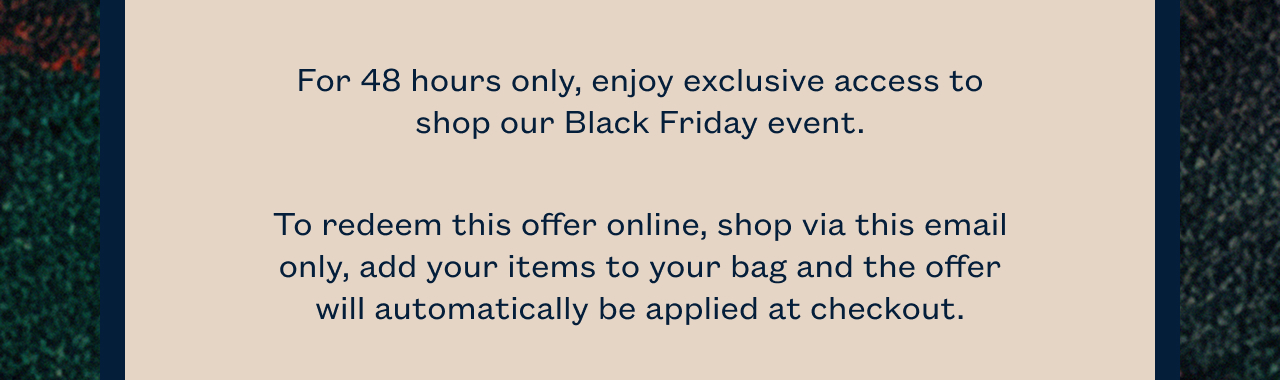 For 48 hours only, enjoy exclusive access to shop our Black Friday event. To redeem this offer online, shop via this email only, add your items to your bag and the offer will automatically be applied at checkout. 