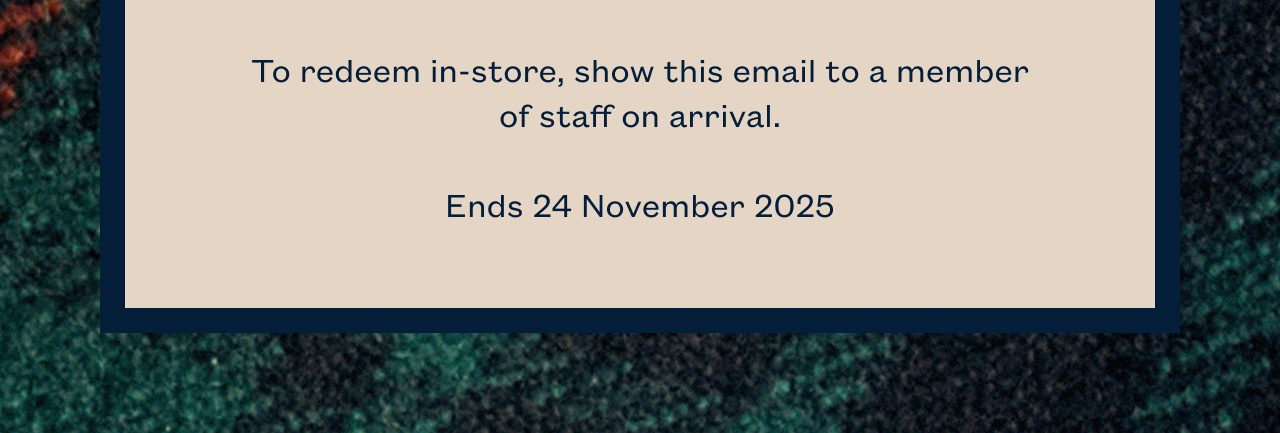 To redeem in-store, show this email to a member of staff on arrival. Ends 24 November 2025