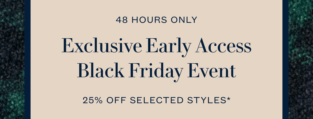 48 HOURS ONLY Exclusive Early Access Black Friday Event 25% OFF SELECTED STYLES*